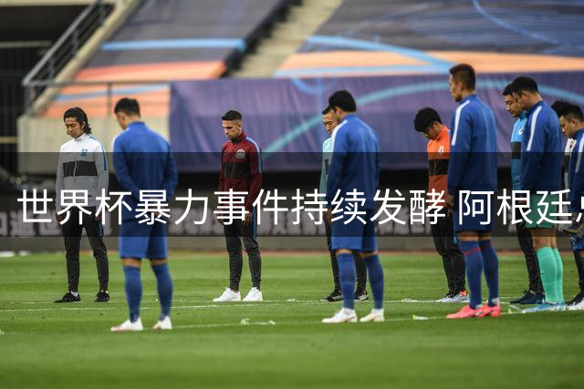 世界杯暴力事件持续发酵 阿根廷总统米莱强硬回应全球抵制浪潮
