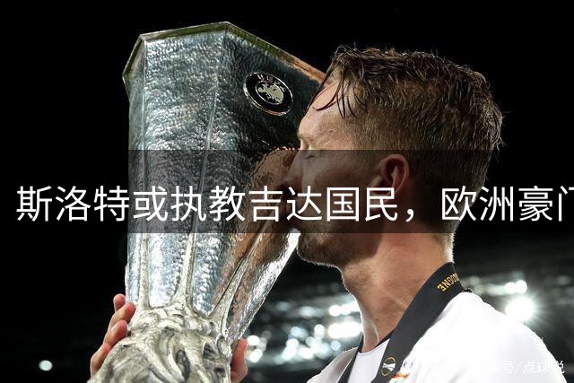斯洛特或执教吉达国民，欧洲豪门仍在优先考虑范围