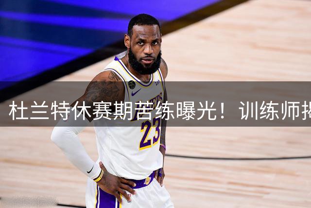 杜兰特休赛期苦练曝光！训练师揭秘篮网巨星保持巅峰秘诀