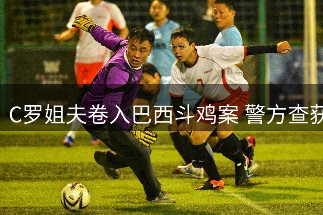 C罗姐夫卷入巴西斗鸡案 警方查获1500只斗鸡