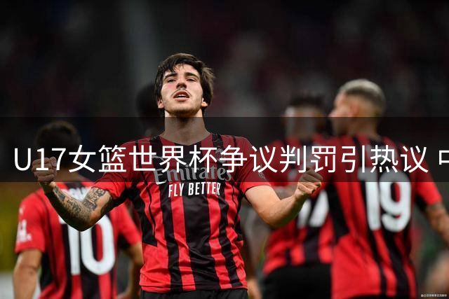U17女篮世界杯争议判罚引热议 中国队遭新西兰逆转背后存隐情